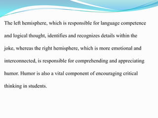 The left hemisphere, which is responsible for language competence
and logical thought, identifies and recognizes details within the
joke, whereas the right hemisphere, which is more emotional and
interconnected, is responsible for comprehending and appreciating

humor. Humor is also a vital component of encouraging critical
thinking in students.

 