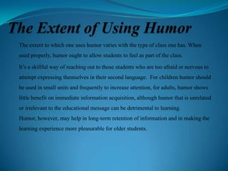 The extent to which one uses humor varies with the type of class one has. When
used properly, humor ought to allow students to feel as part of the class.
It’s a skillful way of reaching out to those students who are too afraid or nervous to
attempt expressing themselves in their second language. For children humor should
be used in small units and frequently to increase attention, for adults, humor shows

little benefit on immediate information acquisition, although humor that is unrelated
or irrelevant to the educational message can be detrimental to learning.
Humor, however, may help in long-term retention of information and in making the
learning experience more pleasurable for older students.

 