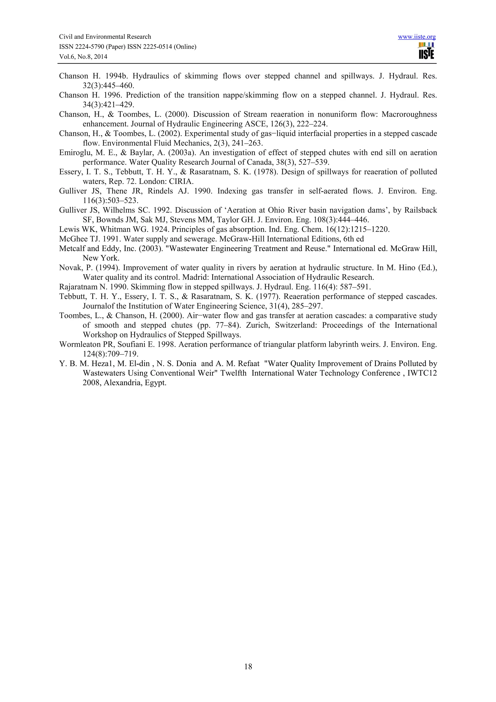 Civil and Environmental Research www.iiste.org 
ISSN 2224-5790 (Paper) ISSN 2225-0514 (Online) 
Vol.6, No.8, 2014 
Chanson H. 1994b. Hydraulics of skimming flows over stepped channel and spillways. J. Hydraul. Res. 
18 
32(3):445–460. 
Chanson H. 1996. Prediction of the transition nappe/skimming flow on a stepped channel. J. Hydraul. Res. 
34(3):421–429. 
Chanson, H., & Toombes, L. (2000). Discussion of Stream reaeration in nonuniform flow: Macroroughness 
enhancement. Journal of Hydraulic Engineering ASCE, 126(3), 222–224. 
Chanson, H., & Toombes, L. (2002). Experimental study of gas−liquid interfacial properties in a stepped cascade 
flow. Environmental Fluid Mechanics, 2(3), 241–263. 
Emiroglu, M. E., & Baylar, A. (2003a). An investigation of effect of stepped chutes with end sill on aeration 
performance. Water Quality Research Journal of Canada, 38(3), 527–539. 
Essery, I. T. S., Tebbutt, T. H. Y., & Rasaratnam, S. K. (1978). Design of spillways for reaeration of polluted 
waters, Rep. 72. London: CIRIA. 
Gulliver JS, Thene JR, Rindels AJ. 1990. Indexing gas transfer in self-aerated flows. J. Environ. Eng. 
116(3):503–523. 
Gulliver JS, Wilhelms SC. 1992. Discussion of ‘Aeration at Ohio River basin navigation dams’, by Railsback 
SF, Bownds JM, Sak MJ, Stevens MM, Taylor GH. J. Environ. Eng. 108(3):444–446. 
Lewis WK, Whitman WG. 1924. Principles of gas absorption. Ind. Eng. Chem. 16(12):1215–1220. 
McGhee TJ. 1991. Water supply and sewerage. McGraw-Hill International Editions, 6th ed 
Metcalf and Eddy, Inc. (2003). "Wastewater Engineering Treatment and Reuse." International ed. McGraw Hill, 
New York. 
Novak, P. (1994). Improvement of water quality in rivers by aeration at hydraulic structure. In M. Hino (Ed.), 
Water quality and its control. Madrid: International Association of Hydraulic Research. 
Rajaratnam N. 1990. Skimming flow in stepped spillways. J. Hydraul. Eng. 116(4): 587–591. 
Tebbutt, T. H. Y., Essery, I. T. S., & Rasaratnam, S. K. (1977). Reaeration performance of stepped cascades. 
Journalof the Institution of Water Engineering Science, 31(4), 285–297. 
Toombes, L., & Chanson, H. (2000). Air−water flow and gas transfer at aeration cascades: a comparative study 
of smooth and stepped chutes (pp. 77–84). Zurich, Switzerland: Proceedings of the International 
Workshop on Hydraulics of Stepped Spillways. 
Wormleaton PR, Soufiani E. 1998. Aeration performance of triangular platform labyrinth weirs. J. Environ. Eng. 
124(8):709–719. 
Y. B. M. Heza1, M. El-din , N. S. Donia and A. M. Refaat "Water Quality Improvement of Drains Polluted by 
Wastewaters Using Conventional Weir" Twelfth International Water Technology Conference , IWTC12 
2008, Alexandria, Egypt. 
 