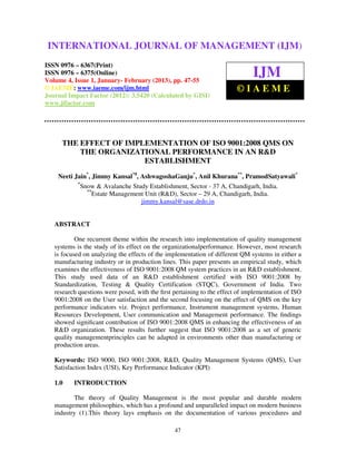 International Journal of Management (IJM), ISSN 0976 – 6502(Print), ISSN 0976 –
INTERNATIONAL JOURNAL OF MANAGEMENT (IJM)
 6510(Online), Volume 4, Issue 1, January- February (2013)

ISSN 0976 – 6367(Print)
ISSN 0976 – 6375(Online)
Volume 4, Issue 1, January- February (2013), pp. 47-55
                                                                              IJM
© IAEME: www.iaeme.com/ijm.html                                         ©IAEME
Journal Impact Factor (2012): 3.5420 (Calculated by GISI)
www.jifactor.com




      THE EFFECT OF IMPLEMENTATION OF ISO 9001:2008 QMS ON
          THE ORGANIZATIONAL PERFORMANCE IN AN R&D
                        ESTABLISHMENT
    Neeti Jain*, Jimmy Kansal*#, AshwagoshaGanju*, Anil Khurana**, PramodSatyawali*
           *
             Snow & Avalanche Study Establishment, Sector - 37 A, Chandigarh, India.
               **
                  Estate Management Unit (R&D), Sector – 29 A, Chandigarh, India.
                                  jimmy.kansal@sase.drdo.in


   ABSTRACT

           One recurrent theme within the research into implementation of quality management
   systems is the study of its effect on the organizationalperformance. However, most research
   is focused on analyzing the effects of the implementation of different QM systems in either a
   manufacturing industry or in production lines. This paper presents an empirical study, which
   examines the effectiveness of ISO 9001:2008 QM system practices in an R&D establishment.
   This study used data of an R&D establishment certified with ISO 9001:2008 by
   Standardization, Testing & Quality Certification (STQC), Government of India. Two
   research questions were posed, with the ﬁrst pertaining to the effect of implementation of ISO
   9001:2008 on the User satisfaction and the second focusing on the effect of QMS on the key
   performance indicators viz. Project performance, Instrument management systems, Human
   Resources Development, User communication and Management performance. The ﬁndings
   showed signiﬁcant contribution of ISO 9001:2008 QMS in enhancing the effectiveness of an
   R&D organization. These results further suggest that ISO 9001:2008 as a set of generic
   quality managementprinciples can be adapted in environments other than manufacturing or
   production areas.

   Keywords: ISO 9000, ISO 9001:2008, R&D, Quality Management Systems (QMS), User
   Satisfaction Index (USI), Key Performance Indicator (KPI)

   1.0    INTRODUCTION

          The theory of Quality Management is the most popular and durable modern
   management philosophies, which has a profound and unparalleled impact on modern business
   industry (1).This theory lays emphasis on the documentation of various procedures and

                                                47
 
