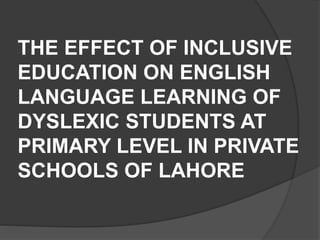 THE EFFECT OF INCLUSIVE
EDUCATION ON ENGLISH
LANGUAGE LEARNING OF
DYSLEXIC STUDENTS AT
PRIMARY LEVEL IN PRIVATE
SCHOOLS OF LAHORE
 