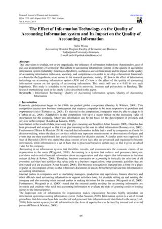 Research Journal of Finance and Accounting
ISSN 2222-1697 (Paper) ISSN 2222-2847 (Online)
Vol.4, No.15, 2013

www.iiste.org

The Effect of Information Technology on the Quality of
Accounting Information system and Its impact on the Quality of
Accounting Information
Nelsi Wisna
Accounting Doctoral Program Faculty of Economic and Business
Padjadjaran University-Indonesia
E-mail: nelsi@politekniktelkom.ac.id
Abstract
This study aims to explain, not to test empirically, the influence of information technology (functionality, ease of
use, and compatibility of technology that adhere to accounting information system) on the quality of accounting
information system (reliability, timeliness, flexibility, usefulness and sophistication) and its impact on the quality
of accounting information (relevance, accuracy, and completeness) in order to develop a theoretical framework
as a basis for the hypothesis, as an answer to the research questions, namely: (1) how is the effect of information
technology on accounting information system (AIS) and (2) how is the effect of the quality of accounting
information system on the quality of accounting information. This study will use α = 0.05 to test each
hypothesis. This study is scheduled to be conducted in university, institute and polytechnic in Bandung. The
research methodology used in this study is also described in this paper.
Keywords : Information Technology, Quality of Accounting Information system, Quality of Accounting
Information
1. Introduction
Economic globalization began in the 1990s has pushed global competition (Bentley & Whitten, 2008). This
competition creates new business environment that requires companies to be more responsive to problems and
opportunities exist (Turban et al, 2008). To succeed in the competition, companies must be able to adapt to it
(Turban et al., 2008). Adaptability in the competition will have a major impact on the increasing value of
information for the company, where this information can be the basis for the development of products and
services in the company (Laudon & Laudon, 2005).
Information is the result of data processing that gives meaning and benefits (Azhar Susanto, 2008). Data that has
been processed and arranged so that it can give meaning to the user is called information (Romney et al, 2009).
Furthermore O'Brien & Marakas (2011) revealed that information is data that is used by companies as a basis for
decision-making, where the data are raw facts which may represent measurements or observations of objects and
events that are then transformed into useful information for decision makers. A similar point was expressed by
Stair & Reynolds (2010) who stated that data consists of raw facts that are processed and organized to become
information, while information is a set of facts that is processed based on certain way so that it gives an added
value for the company.
Accounting is an information system that identifies, records, and communicates the economic events of an
organization to the users (Weygandt, 2008). Accounting is a system that collects and processes (analyzes,
calculates and records) financial information about an organization and also reports that information to decision
makers (Libby & Robert, 2008). Therefore, business transaction or accounting is basically the selection of all
economic activities into activities that relate only to a business organization; other economic activities that are
not related to it are excluded (Azhar Susanto, 2008). The business transaction is then put into a form (on a piece
of paper or on computer screen) so that it becomes documents or data to be further processed into information or
accounting information.
Internal parties in companies such as marketing managers, production unit supervisors, finance directors and
other officials need accounting information to support activities done, for example setting up and running the
company and also assisting other internal parties in making decisions for the company (Weygandt et al., 2008).
Furthermore, Weygandt et al. (2008) stated that the external parties needing the accounting information are
investors and creditors who need this accounting information to evaluate the risks of granting credit or lending
money to the internal parties.
The important role of information for organization makes organization becomes highly dependent on
information system/accounting information system (Azhar Susanto, 2008). Information system is a set of formal
procedures that determine how data is collected and processed into information and distributed to the users (Hall,
2008). Information system provide information in the form of reports that can be used by internal and external
parties (O'Brien & Marakas, 2008).

69

 