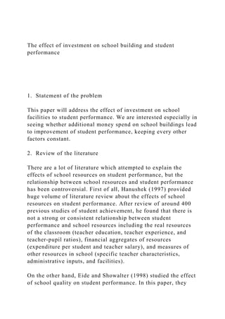 The effect of investment on school building and student
performance
1. Statement of the problem
This paper will address the effect of investment on school
facilities to student performance. We are interested especially in
seeing whether additional money spend on school buildings lead
to improvement of student performance, keeping every other
factors constant.
2. Review of the literature
There are a lot of literature which attempted to explain the
effects of school resources on student performance, but the
relationship between school resources and student performance
has been controversial. First of all, Hanushek (1997) provided
huge volume of literature review about the effects of school
resources on student performance. After review of around 400
previous studies of student achievement, he found that there is
not a strong or consistent relationship between student
performance and school resources including the real resources
of the classroom (teacher education, teacher experience, and
teacher-pupil ratios), financial aggregates of resources
(expenditure per student and teacher salary), and measures of
other resources in school (specific teacher characteristics,
administrative inputs, and facilities).
On the other hand, Eide and Showalter (1998) studied the effect
of school quality on student performance. In this paper, they
 