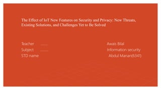 The Effect of IoT New Features on Security and Privacy: New Threats,
Existing Solutions, and Challenges Yet to Be Solved
Teacher …….. Awais Bilal
Subject ……… Information security
STD name Abdul Manan(6341)
 