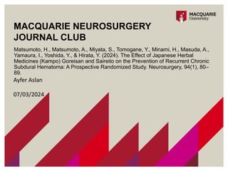 MACQUARIE NEUROSURGERY
JOURNAL CLUB
Matsumoto, H., Matsumoto, A., Miyata, S., Tomogane, Y., Minami, H., Masuda, A.,
Yamaura, I., Yoshida, Y., & Hirata, Y. (2024). The Effect of Japanese Herbal
Medicines (Kampo) Goreisan and Saireito on the Prevention of Recurrent Chronic
Subdural Hematoma: A Prospective Randomized Study. Neurosurgery, 94(1), 80–
89.
Ayfer Aslan
07/03/2024
 