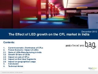 December 2012
               The Effect of LED growth on the CFL market in India

   Contents:

   1.          Current scenario | Dominance of CFLs
   2.          Future Scenario | Impact of LEDs
   2.1         State of LEDs Manufacturing in India
   2.2         Growth Drivers of LEDs
   2.3         Impact on sale of CFLs
   2.4         Impact on End User Segments
   2.5         Impact on geographical usage
   3.          Conclusion
   4.          Technical Annex


Copyright © 2012 ValueNotes - All rights reserved
 