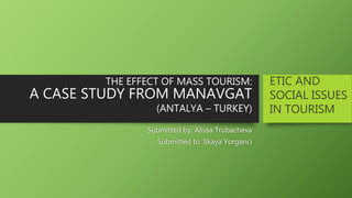 THE EFFECT OF MASS TOURISM:
A CASE STUDY FROM MANAVGAT
(ANTALYA – TURKEY)
Submitted by: Alissa Trubacheva
Submitted to: Ilkaya Yorganci
ETIC AND
SOCIAL ISSUES
IN TOURISM
 