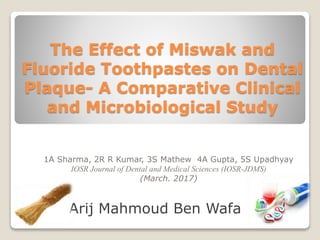 The Effect of Miswak and
Fluoride Toothpastes on Dental
Plaque- A Comparative Clinical
and Microbiological Study
Arij Mahmoud Ben Wafa
1A Sharma, 2R R Kumar, 3S Mathew 4A Gupta, 5S Upadhyay
IOSR Journal of Dental and Medical Sciences (IOSR-JDMS)
(March. 2017)
 