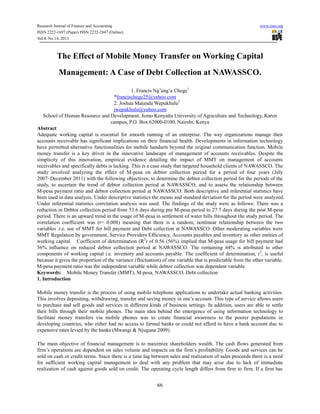 Research Journal of Finance and Accounting
ISSN 2222-1697 (Paper) ISSN 2222-2847 (Online)
Vol.4, No.14, 2013

www.iiste.org

The Effect of Mobile Money Transfer on Working Capital
Management: A Case of Debt Collection at NAWASSCO.
1. Francis Ng’ang’a Chege1
*francischege25@yahoo.com
2. Joshua Matanda Wepukhulu2
jwepukhulu@yahoo.com
School of Human Resource and Development, Jomo Kenyatta University of Agriculture and Technology, Karen
campus, P.O. Box 62000-0100, Nairobi, Kenya
Abstract
Adequate working capital is essential for smooth running of an enterprise. The way organizations manage their
accounts receivable has significant implications on their financial health. Developments in information technology
have permitted alternative functionalities for mobile handsets beyond the original communication function. Mobile
money transfer is a key driver in the innovative landscape of management of accounts receivables. Despite the
simplicity of this innovation, empirical evidence detailing the impact of MMT on management of accounts
receivables and specifically debts is lacking. This is a case study that targeted household clients of NAWASSCO. The
study involved analyzing the effect of M-pesa on debtor collection period for a period of four years (July
2007–December 2011) with the following objectives; to determine the debtor collection period for the periods of the
study, to ascertain the trend of debtor collection period at NAWASSCO, and to assess the relationship between
M-pesa payment ratio and debtor collection period at NAWASSCO. Both descriptive and inferential statistics have
been used in data analysis. Under descriptive statistics the means and standard deviation for the period were analyzed.
Under inferential statistics correlation analysis was used. The findings of the study were as follows: There was a
reduction in Debtor collection period from 53.6 days during pre M-pesa period to 27.7 days during the post M-pesa
period. There is an upward trend in the usage of M-pesa in settlement of water bills throughout the study period. The
correlation coefficient was (r= 0.008) meaning that there is a random, nonlinear relationship between the two
variables .i.e. use of MMT for bill payment and Debt collection at NAWASSCO. Other moderating variables were
MMT Regulation by government, Service Providers Efficiency, Accounts payables and inventory as other entities of
working capital. Coefficient of determination (R2) of 0.56 (56%) implied that M-pesa usage for bill payment had
56% influence on reduced debtor collection period at NAWASSCO. The remaining 44% is attributed to other
components of working capital i.e. inventory and accounts payable. The coefficient of determination, r2, is useful
because it gives the proportion of the variance (fluctuation) of one variable that is predictable from the other variable.
M-pesa payment ratio was the independent variable while debtor collection was dependent variable.
Keywords: Mobile Money Transfer (MMT), M-pesa, NAWASSCO, Debt collection
1. Introduction
Mobile money transfer is the process of using mobile telephone applications to undertake actual banking activities.
This involves depositing, withdrawing, transfer and saving money in one’s account. This type of service allows users
to purchase and sell goods and services in different kinds of business settings. In addition, users are able to settle
their bills through their mobile phones. The main idea behind the emergence of using information technology to
facilitate money transfers via mobile phones was to create financial awareness to the poorer populations in
developing countries, who either had no access to formal banks or could not afford to have a bank account due to
expensive rates levied by the banks (Mwangi & Njuguna 2009).
The main objective of financial management is to maximize shareholders wealth. The cash flows generated from
firm’s operations are dependent on sales volume and impacts on the firm’s profitability. Goods and services can be
sold on cash or credit terms. Since there is a time lag between sales and realization of sales proceeds there is a need
for sufficient working capital management to deal with any problem that may arise due to lack of immediate
realization of cash against goods sold on credit. The operating cycle length differs from firm to firm. If a firm has

66

 