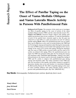 The Effect of Patellar Taping on the
                          Onset of Vastus Medialis Obliquus
                          and Vastus Lateralis Muscle Activity
                          in Persons With Patellofemoral Pain
                                              Background and Purpose. The purpose of this study was to investigate
                                              the effect of patellar taping on the onset of activity of the vastus
                                              medialis obliquus muscle (VMO) and the vastus lateralis muscle (VL).
                                              Subjects and Methods. Fourteen female subjects with patellar pain
                                              walked up and down stairs in two conditions: (1) with the patellofemo-
                                              ral joint of the painful lower extremity taped so that the pain was
                                              reduced by at least 50% on a pain provocation test and (2) without
                                              patellar taping. Results. When the patellofemoral joint was not taped,
                                              there was no difference in the onset of activity between the VMO and
                                              the VL during the step-up and stepdown tasks. During the step-up task,
                                              the onset of VMO activity occurred earlier with taping but there was no
                                              change in the onset of V activity with taping. During the step-down
                                                                          L
                                              task, the onset of C'MO activity occurred earlier and the onset of VL
                                              activity was delayed with taping. When the patellofemoral joint was
                                              taped, the VMO was activated earlier than the VL during the step-up
                                              and stepdown tasks. Conclusion and Discussion. Taping of the patel-
                                              lofemoral joint in the manner used in this study changed the timing of
                                              VMO and VL activity in subjects with patellofemoral pain during
                                              step-up and step-down tasks. The earlier activation of the VMO may
                                              alter the movement of the patella, and further research is needed to
                                              determine whether this occurs and whether it is beneficial. [Gilleard
                                              W, McConnell J, Parsons D. The effect of patellar taping on the onset
                                              of ~ ~ a s t u s
                                                            medialis obliquus and vastus lateralis muscle activity in
                                              persons with patellofemoral pain. Phys Ther. 1998;78:25-32.1

Key Words: Electromyo~aphy,
                          Patellofemoral pain syndrome, Quadriceps femoris muscle.




Wendy Gilleard
Jenny McConnell

David Parsons


Physical Therapy . Volume 78 . Number 1   . January 1998
 