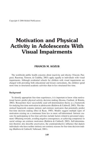 Copyright © 2006 Heldref Publications




   Motivation and Physical
 Activity in Adolescents With
     Visual Impairments

                              FRANCIS M. KOZUB


  The worldwide public health concerns about inactivity and obesity (Vincent, Pan-
grazi, Raustorp, Tomson, & Cuddihy, 2003) apply equally to individuals with visual
impairments. Although residential schools for children with visual impairments are
charged with providing both educational and leisure curriculums, the children spend
more time in structured academic activities than in less structured free time.


Background

   To identify appropriate free-time experiences, it is important to know what motiva-
tional factors predict physical activity decision making (Kosma, Cardinal, & Rintala,
2002). Researchers have successfully used self-determination theory as a framework
for studying free-time motivation in adolescents (Baldwin & Caldwell, 2003). This the-
oretical framework contains intrinsic and extrinsic motivators that potentially predict
free-time decision making (Deci & Ryan, 1985). Models suggest multiple types of
motivation existing on a continuum from less to more self-determined. Intrinsic rea-
sons for participating in free-time activities include factors related to personnel enjoy-
ment. Obtaining rewards, avoiding negative consequences, or achieving competence in
social settings are extrinsic motivators (Baldwin & Caldwell, 2003). Self-determina-
tion theorists also describe amotivation, the counterproductive influence that depicts
individuals who have neither intrinsic nor extrinsic reasons for free-time decision mak-
ing (Baldwin & Caldwell; Vallerand, 2001).

                                           149
 