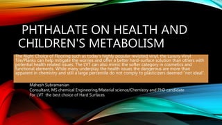 PHTHALATE ON HEALTH AND
CHILDREN'S METABOLISM
The Right Choice of Flooring such as today’s highly popular revisited vinyl, the Luxury Vinyl
Tile/Planks can help mitigate the worries and offer a better hard-surface solution than others with
potential health related issues. The LVT can also mimic the softer category in cosmetics and
functional elements. While many underplay the health issues the dangerous are more than
apparent in chemistry and still a large percentile do not comply to plasticizers deemed “not ideal”.
Mahesh Subramanian
Consultant, MS chemical Engineering/Material science/Chemistry and PhD candidate
For LVT the best choice of Hard Surfaces
 