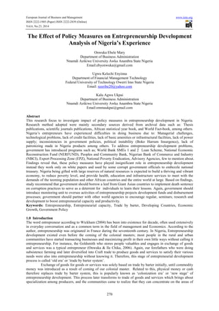 European Journal of Business and Management www.iiste.org 
ISSN 2222-1905 (Paper) ISSN 2222-2839 (Online) 
Vol.6, No.23, 2014 
The Effect of Policy Measures on Entrepreneurship Development 
Analysis of Nigeria’s Experience 
Onwuka Ebele Mary 
Department of Business Administration 
Nnamdi Azikiwe University Awka Anambra State Nigeria 
Email:ebyonwuka@gmail.com 
Ugwu Kelechi Enyinna 
Department of Financial Management Technology 
Federal University of Technology Owerri Imo State Nigeria 
Email: nzeribe20@yahoo.com 
Kalu Agwu Ukpai 
Department of Business Administration 
Nnamdi Azikiwe University Awka Anambra State Nigeria 
Email:emmaukpai@gmail.com 
Abstract 
This research focus to investigate impact of policy measures in entrepreneurship development in Nigeria. 
Research method adopted were mainly secondary sources derived from archival data such as: Thesis 
publications, scientific journals publications, African statistical year book, and World Fact-book, among others. 
Nigeria’s entrepreneurs have experienced difficulties in doing business due to: Managerial challenges, 
technological problems, lack of credit facilities, lack of basic amenities or infrastructural facilities, lack of power 
supply; inconsistencies in government policies, political instability (Boko Harram Insurgence), lack of 
patronizing made in Nigeria products among others. To address entrepreneurship development problems, 
government has introduced programs such as; World Bank SMEs 1 and 2 Loan Scheme, National Economic 
Reconstruction Fund (NERFUND), Peoples and Community Bank, Nigerian Bank of Commerce and Industry 
(NBCI), Export Processing Zone (EPZ), National Poverty Eradication, Advisory Agencies, few to mention about. 
Findings reveal that, these policy measures have played insignificant role in entrepreneurship development 
instead they work only on white papers and used by some corrupt government officials to embezzle national 
treasury. Nigeria being gifted with large reserves of natural resources is expected to build a thriving and vibrant 
economy, to reduce poverty level, and provide health, education and infrastructure services to meet with the 
demands of the teeming population and other African countries and the entire world at large. Based on findings, 
study recommend that government should borrow a leaf from Giant Asian countries to implement death sentence 
on corruption practices to serve as a deterrent for individuals to learn their lessons. Again, government should 
introduce monitoring unit to oversee activities of entrepreneurship projects development funds and disbursement 
processes; government should partner with other world agencies to encourage regular, seminars; research and 
development to boost entrepreneurial capacity and productivity. 
Keywords: Entrepreneurship, Entrepreneurial capacity, Trade by barter, Developing Countries, Economic 
Growth, Government Policy 
1.0 Introduction 
The word entrepreneur according to Wickham (2004) has been into existence for decade, often used extensively 
in everyday conversation and as a common term in the field of management and Economics. According to the 
author, entrepreneurship was originated in France during the seventeenth century. In Nigeria, Entrepreneurship 
development existed even before the coming of the colonial masters; most people in the rural and urban 
communities have started transacting businesses and maximizing profit in their own little ways without calling it 
entrepreneurship. For instance, the Goldsmith who stores people valuables and engages in exchange of goods 
and services was a typical entrepreneur (Onwuka & Ile Chika, 2006). Again, our forefathers who were doing 
subsistence farming and later diversified into Craft trade to produce goods and services to satisfy their various 
needs were also into entrepreneurship without knowing it. Therefore, this stage of entrepreneurial development 
process is called ‘old era’ or ‘trade by barter system’. 
Exchange of goods for goods or services was solely based on trade by barter initially, until commodity 
money was introduced as a result of coming of our colonial master. Related to this, physical money or cash 
therefore replaces trade by barter system, this is popularly known as ‘colonization era’ or ‘new stage’ of 
entrepreneurship development. This process later transforms to trade of goods and services which brings about 
specialization among producers, and the communities came to realize that they can concentrate on the areas of 
270 
 