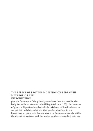 THE EFFECT OF PROTEIN DIGESTION ON ZEBRAFISH
METABOLIC RATE
INTRODUCTION
protein form one of the primary nutrients that are used in the
body for cellular structures building (Acheson 525). the process
of protein digestion involves the breakdown of food substances
we eat into soluble solutions that can be absorbed in the
bloodstream. protein is broken down to form amino-acids within
the digestive systems and the amino acids are absorbed into the
 