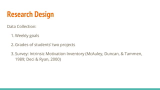 Research Design
Data Collection:
1. Weekly goals
2. Grades of students’ two projects
3. Survey: Intrinsic Motivation Inventory (McAuley, Duncan, & Tammen,
1989; Deci & Ryan, 2000)
 