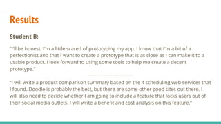 Results
Student B:
“I'll be honest, I'm a little scared of prototyping my app. I know that I'm a bit of a
perfectionist and that I want to create a prototype that is as close as I can make it to a
usable product. I look forward to using some tools to help me create a decent
prototype.”
----------------------------
“I will write a product comparison summary based on the 4 scheduling web services that
I found. Doodle is probably the best, but there are some other good sites out there. I
will also need to decide whether I am going to include a feature that locks users out of
their social media outlets. I will write a benefit and cost analysis on this feature.”
 