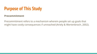 Purpose of This Study
Precommitment
Precommitment refers to a mechanism wherein people set up goals that
might have costly consequences if unreached (Ariely & Wertenbroch, 2002).
 