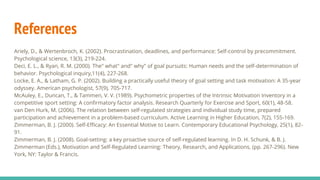 References
Ariely, D., & Wertenbroch, K. (2002). Procrastination, deadlines, and performance: Self-control by precommitment.
Psychological science, 13(3), 219-224.
Deci, E. L., & Ryan, R. M. (2000). The" what" and" why" of goal pursuits: Human needs and the self-determination of
behavior. Psychological inquiry,11(4), 227-268.
Locke, E. A., & Latham, G. P. (2002). Building a practically useful theory of goal setting and task motivation: A 35-year
odyssey. American psychologist, 57(9), 705-717.
McAuley, E., Duncan, T., & Tammen, V. V. (1989). Psychometric properties of the Intrinsic Motivation Inventory in a
competitive sport setting: A confirmatory factor analysis. Research Quarterly for Exercise and Sport, 60(1), 48-58.
van Den Hurk, M. (2006). The relation between self-regulated strategies and individual study time, prepared
participation and achievement in a problem-based curriculum. Active Learning in Higher Education, 7(2), 155-169.
Zimmerman, B. J. (2000). Self-Efficacy: An Essential Motive to Learn. Contemporary Educational Psychology, 25(1), 82-
91.
Zimmerman, B. J. (2008). Goal-setting: a key proactive source of self-regulated learning. In D. H. Schunk, & B. J.
Zimmerman (Eds.), Motivation and Self-Regulated Learning: Theory, Research, and Applications, (pp. 267-296). New
York, NY: Taylor & Francis.
 