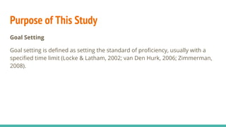 Purpose of This Study
Goal Setting
Goal setting is defined as setting the standard of proficiency, usually with a
specified time limit (Locke & Latham, 2002; van Den Hurk, 2006; Zimmerman,
2008).
 