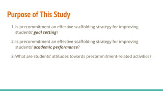Purpose of This Study
1. Is precommitment an effective scaffolding strategy for improving
students’ goal setting?
2. Is precommitment an effective scaffolding strategy for improving
students’ academic performance?
3. What are students’ attitudes towards precommitment-related activities?
 