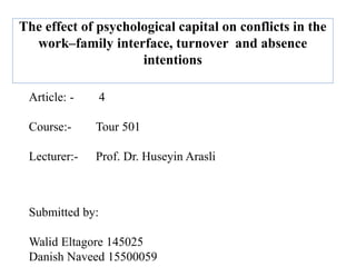 The effect of psychological capital on conflicts in the
work–family interface, turnover and absence
intentions
Article: - 4
Course:- Tour 501
Lecturer:- Prof. Dr. Huseyin Arasli
Submitted by:
Walid Eltagore 145025
Danish Naveed 15500059
 