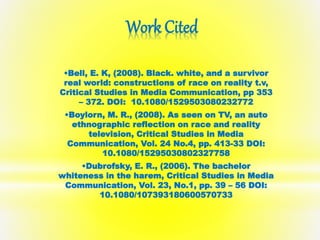 Work Cited 
•Bell, E. K, (2008). Black. white, and a survivor 
real world: constructions of race on reality t.v, 
Critical Studies in Media Communication, pp 353 
– 372. DOI: 10.1080/1529503080232772 
•Boylorn, M. R., (2008). As seen on TV, an auto 
ethnographic reflection on race and reality 
television, Critical Studies in Media 
Communication, Vol. 24 No.4, pp. 413-33 DOI: 
10.1080/15295030802327758 
•Dubrofsky, E. R., (2006). The bachelor 
whiteness in the harem, Critical Studies in Media 
Communication, Vol. 23, No.1, pp. 39 – 56 DOI: 
10.1080/107393180600570733 
