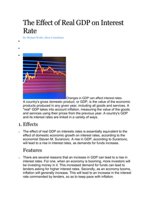 The Effect of Real GDP on Interest
    Rate
    By Michael Wolfe, eHow Contributor
•

•

•   Print this article




                                         Changes in GDP can affect interest rates.
    A country's gross domestic product, or GDP, is the value of the economic
    products produced in any given year, including all goods and services. A
    "real" GDP takes into account inflation, measuring the value of the goods
    and services using their prices from the previous year. A country's GDP
    and its interest rates are linked in a variety of ways.

1. Effects
o   The effect of real GDP on interests rates is essentially equivalent to the
    effect of domestic economic growth on interest rates, according to the
    economist Steven M. Suranovic. A rise in GDP, according to Suranovic,
    will lead to a rise in interest rates, as demands for funds increase.

    Features
o   There are several reasons that an increase in GDP can lead to a rise in
    interest rates. For one, when an economy is booming, more investors will
    be investing money in it. This increased demand for funds can lead to
    lenders asking for higher interest rates. Secondly, as an economy booms,
    inflation will generally increase. This will lead to an increase in the interest
    rate commanded by lenders, so as to keep pace with inflation.
 