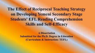 The Effect of Reciprocal Teaching Strategy
on Developing Yemeni Secondary Stage
Students' EFL Reading Comprehension
Skills and Self-Efficacy
A Dissertation
Submitted for the Ph.D. Degree in Education
(Curriculum & Instruction: TEFL)
 