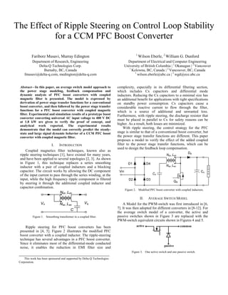 The Effect of Ripple Steering on Control Loop Stability
for a CCM PFC Boost Converter
Fariborz Musavi, Murray Edington
Department of Research, Engineering
Delta-Q Technologies Corp.
Burnaby, BC, Canada
fmusavi@delta-q.com, medington@delta-q.com
Abstract—In this paper, an average switch model approach to
the power stage modeling, feedback compensation and
dynamic analysis of PFC boost converters with coupled
magnetic filter is presented. The model is expressed by
derivation of power stage transfer functions for a conventional
boost converter, and then followed by the power stage transfer
functions for a PFC boost converter with coupled magnetic
filter. Experimental and simulation results of a prototype boost
converter converting universal AC input voltage to 400 V DC
at 1.8 kW are given to verify the proof of concept, and
analytical work reported. The experimental results
demonstrate that the model can correctly predict the steadystate and large signal dynamic behavior of a CCM PFC boost
converter with coupled magnetic filter.

I.

INTRODUCTION

Coupled magnetics filter techniques, known also as
ripple steering techniques [1], have existed for many years,
and have been applied to several topologies [2, 3]. As shown
in Figure 1, this technique replaces a series smoothing
inductor with a pair of coupled inductors and a blocking
capacitor. The circuit works by allowing the DC component
of the input current to pass through the series winding, at the
input, while the high frequency ripple component is filtered
by steering it through the additional coupled inductor and
capacitor combination.

1

Wilson Eberle, 2 William G. Dunford

Department of Electrical and Computer Engineering
University of British Columbia | 1 Okanagan | 2 Vancouver
1
Kelowna, BC, Canada | 2 Vancouver, BC, Canada
1
wilson.eberle@ubc.ca | 2 wgd@ece.ubc.ca
complexity, especially in its differential filtering section,
which includes Cx capacitors and differential mode
inductors. Reducing the Cx capacitors to a minimal size has
an additional benefit for applications with tight specifications
on standby power consumption. Cx capacitors cause a
considerable reactive current to flow through the filter,
which is a source of additional and unwanted loss.
Furthermore, with ripple steering, the discharge resistor that
must be placed in parallel to Cx for safety reasons can be
higher. As a result, both losses are minimized.
With ripple steering, the control strategy for the PFC
stage is similar to that of a conventional boost converter, but
the power stage transfer functions are different. This paper
proposes a model to verify the effect of the added coupled
filter to the power stage transfer functions, which can be
used to design the feedback loop compensation.

Figure 2. Modified PFC boost converter with coupled inductors.

II.

Figure 1. Smoothing transformer in a coupled filter.

AVERAGE SWITCH MODEL

A Model for the PWM-switch was first introduced in [6,
7]. It was then adopted for different converters in [8-12]. For
the average switch model of a converter, the active and
passive switches shown in Figure 3 are replaced with the
PWM-switch equivalent circuits shown in Figures 4 and 5.

Ripple steering for PFC boost converters has been
presented in [4, 5]. Figure 2 illustrates the modified PFC
boost converter with a coupled inductor. The ripple-steering
technique has several advantages in a PFC boost converter.
Since it eliminates most of the differential-mode conducted
noise, it enables the reduction in EMI filter size and
Figure 3. One active switch and one passive switch.
This work has been sponsored and supported by Delta-Q Technologies
Corporation.

 