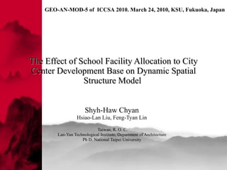 The Effect of School Facility Allocation to City Center Development Base on Dynamic Spatial Structure Model  Shyh-Haw Chyan   Hsiao-Lan Liu, Feng-Tyan Lin  Taiwan, R. O. C. Lan-Yan Technological Institute ,  Department of Architecture  Ph D. National Taipei University  
