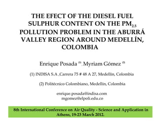 THE EFECT OF THE DIESEL FUEL
     SULPHUR CONTENT ON THE PM2.5
   POLLUTION PROBLEM IN THE ABURRÁ
   VALLEY REGION AROUND MEDELLÍN,
              COLOMBIA

             Enrique Posada (1) , Myriam Gómez (2)
        (1) INDISA S.A ,Carrera 75 # 48 A 27, Medellín, Colombia

             (2) Politécnico Colombiano, Medellín, Colombia

                       enrique.posada@indisa.com
                         mgomez@elpoli.edu.co

8th International Conference on Air Quality - Science and Application in
                       Athens, 19-23 March 2012.
 