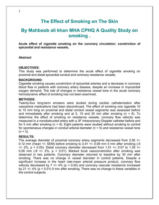 1

The Effect of Smoking on The Skin
By Mahboob ali khan MHA CPHQ A Quality Study on
smoking .
Acute effect of cigarette smoking on the coronary circulation: constriction of
epicardial and resistance vessels.
Abstract
OBJECTIVES:
This study was performed to determine the acute effect of cigarette smoking on
proximal and distal epicardial conduit and coronary resistance vessels.
BACKGROUND:
Cigarette smoking causes constriction of epicardial arteries and a decrease in coronary
blood flow in patients with coronary artery disease, despite an increase in myocardial
oxygen demand. The role of changes in resistance vessel tone in the acute coronary
hemodynamic effect of smoking has not been examined.
METHODS:
Twenty-four long-term smokers were studied during cardiac catheterization after
vasoactive medications had been discontinued. The effect of smoking one cigarette 10
to 15 mm long on proximal and distal conduit vessel segments was assessed before
and immediately after smoking and at 5, 15 and 30 min after smoking (n = 8). To
determine the effect of smoking on resistance vessels, coronary flow velocity was
measured in a nonobstructed artery with a 3F intracoronary Doppler catheter before and
for 5 min after smoking (n = 8). Eight patients were studied without smoking to control
for spontaneous changes in conduit arterial diameter (n = 5) and resistance vessel tone
(n = 3).
RESULTS:
The average diameter of proximal coronary artery segments decreased from 2.56 +/0.12 mm (mean +/- SEM) before smoking to 2.41 +/- 0.09 mm 5 min after smoking (-5
+/- 2%, p < 0.05). Distal coronary diameter decreased from 1.51 +/- 0.07 to 1.39 +/0.06 mm (-8 +/- 2%, p < 0.01). Marked focal vasoconstriction after smoking was
observed in two patients. Coronary diameter returned to baseline by 30 min after
smoking. There was no change in vessel diameter in control patients. Despite a
significant increase in the heart rate-mean arterial pressure product, coronary flow
velocity decreased by 7 +/- 4% (p < 0.05) and coronary vascular resistance increased
by 21 +/- 4% (p < 0.01) 5 min after smoking. There was no change in these variables in
the control subjects.

 