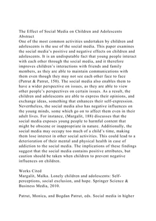 The Effect of Social Media on Children and Adolescents
Abstract
One of the most common activities undertaken by children and
adolescents is the use of the social media. This paper examines
the social media’s positive and negative effects on children and
adolescents. It is an undisputable fact that young people interact
with each other through the social media, and it therefore
improves children’s interactions with friends and family
members, as they are able to maintain communications with
them even though they may not see each other face to face
(Patrut & Patrut, 150). The social media also enables them to
have a wider perspective on issues, as they are able to view
other people’s perspectives on certain issues. As a result, the
children and adolescents are able to express their opinions, and
exchange ideas, something that enhances their self-expression.
Nevertheless, the social media also has negative influences on
the young minds, some which go on to affect them even in their
adult lives. For instance, (Margalit, 188) discusses that the
social media exposes young people to harmful content that
might be obscene or inappropriate in nature. Additionally, the
social media may occupy too much of a child’s time, making
them lose interest in other social activities. This could lead to a
deterioration of their mental and physical health in case of
addiction to the social media. The implications of these findings
suggest that the social media contains positive attributes, but
caution should be taken when children to prevent negative
influences on children.
Works Cited
Margalit, Malka. Lonely children and adolescents: Self-
perceptions, social exclusion, and hope. Springer Science &
Business Media, 2010.
Patrut, Monica, and Bogdan Patrut, eds. Social media in higher
 