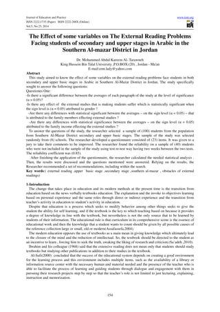Journal of Education and Practice www.iiste.org 
ISSN 2222-1735 (Paper) ISSN 2222-288X (Online) 
Vol.5, No.25, 2014 
The Effect of some variables on The External Reading Problems 
Facing students of secondary and upper stages in Arabic in the 
Southern Al-mazar District in Jordan 
Dr. Mohammed Abdul Kareem Al- Tarawneh 
King Hussein Bin Talal University ,P.O.BOX:(20) , Jordan - Ma'an 
E-mail:emt.lady@yahoo.com 
Abstract 
This study aimed to know the effect of some variables on the external reading problems face students in both 
secondary and upper basic stages in Arabic in Southern Al-Mazar District in Jordan. The study specifically 
sought to answer the following questions: 
Questiones One: 
-Is there a significant difference between the averages of each paragraph of the study at the level of significance 
(α = 0.05)? 
-Is there any effect of the external studies that is making students suffer which is statistically significant when 
the sign level is (α = 0.05) attributed to gender ? 
-Are there any differences with statistical significant between the averages – on the sign level (α = 0.05) – that 
is attributed to the family members effecting external studies ? 
-Are there any differences with statistical significance between the averages – on the sign level (α = 0.05) 
attributed to the family income effecting the external studies ? 
To answer the questions of the study, the researcher selected a sample of (100) students from the population 
from Southern Al-Mazar District secondary and upper basic stages. The sample of the study was selected 
randomly from (8) schools. The researcher developed a questionnaire consisted of (23) items. It was given to a 
jury to take their comments to be improved. The researcher found the reliability on a sample of (40) students 
who were not included in the sample of the study using test re-test way having two weeks between the two tests. 
The reliability coefficient was (0.85). 
After finishing the application of the questionnaire, the researcher calculated the needed statistical analysis . 
Then, the results were discussed and the questions mentioned were answered. Relying on the results, the 
Researcher recommended a set of recommendations, including within the search. 
Key words:( external reading ,upper basic stage ,secondary stage ,southern al-mazar , obstacles of external 
readings) 
1-Introduction 
The change that takes place in education and its modern methods at the present time is the transition from 
education based on the news verbally textbooks education. The explanation and the invoke to objectives learning 
based on personal experience and the same roles through direct or indirect experience and the transition from 
teacher’s activity in education to student’s activity in education. 
Despite that education is a process which seeks to modify behavior among other things seeks to give the 
student the ability for self learning, and if the textbook is the key to which teaching based on because it provides 
a degree of knowledge in line with the textbook, but nevertheless is not the only source that to be learned by 
students of their information. The educational rule is that curriculum in its comprehensive scene is the essence of 
educational work and then the knowledge that a student wants to count should be given by all possible causes of 
the reference collection large or small, old or modern(Assafassefa,2004). 
The modern education opposes the use of textbooks as a main mean in giving knowledge which ultimately lead 
to the closure of the mind and the reduction of intellectual. So, the textbook should be directed to the student as 
an incentive to learn , forcing him to seek the truth, awaking the liking of research and criticism.(Sa’adeh ,2010). 
Ibrahim and his colleague (1968) said that the extensive reading does not mean only that students should study 
textbooks but studying other publications in addition to their studies in the textbook. 
Al-Sufi(2000) concluded that the success of the educational system depends on creating a good environment 
for the learning process and this environment includes multiple items, such as the availability of a library or 
information source center with the necessary human and material needed and the presence of the teacher who is 
able to facilitate the process of learning and guiding students through dialogue and engagement with them in 
pursuing their research projects step by step so that the teacher’s role is not limited to just lecturing, explaining, 
instruction and memorization. 
154 
 