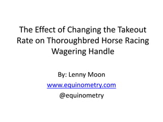 The Effect of Changing the Takeout
Rate on Thoroughbred Horse Racing
          Wagering Handle

          By: Lenny Moon
        www.equinometry.com
          @equinometry
 