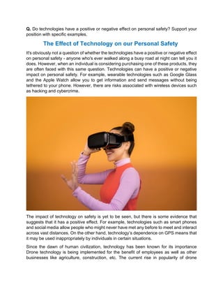 Q. Do technologies have a positive or negative effect on personal safety? Support your
position with specific examples.
The Effect of Technology on our Personal Safety
It's obviously not a question of whether the technologies have a positive or negative effect
on personal safety - anyone who's ever walked along a busy road at night can tell you it
does. However, when an individual is considering purchasing one of these products, they
are often faced with this same question. Technologies can have a positive or negative
impact on personal safety. For example, wearable technologies such as Google Glass
and the Apple Watch allow you to get information and send messages without being
tethered to your phone. However, there are risks associated with wireless devices such
as hacking and cybercrime.
The impact of technology on safety is yet to be seen, but there is some evidence that
suggests that it has a positive effect. For example, technologies such as smart phones
and social media allow people who might never have met any before to meet and interact
across vast distances. On the other hand, technology’s dependence on GPS means that
it may be used inappropriately by individuals in certain situations.
Since the dawn of human civilization, technology has been known for its importance
Drone technology is being implemented for the benefit of employees as well as other
businesses like agriculture, construction, etc. The current rise in popularity of drone
 