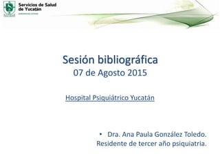 Sesión bibliográfica
07 de Agosto 2015
Hospital Psiquiátrico Yucatán
• Dra. Ana Paula González Toledo.
Residente de tercer año psiquiatria.
 