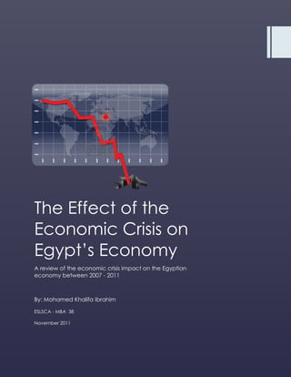 The Effect of the
Economic Crisis on
Egypt’s Economy
A review of the economic crisis impact on the Egyptian
economy between 2007 - 2011



By: Mohamed Khalifa Ibrahim

ESLSCA - MBA 38

November 2011
 