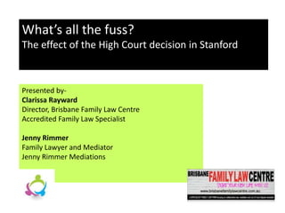 Presented by-
Clarissa Rayward
Director, Brisbane Family Law Centre
Accredited Family Law Specialist
Jenny Rimmer
Family Lawyer and Mediator
Jenny Rimmer Mediations
What’s all the fuss?
The effect of the High Court decision in Stanford
 