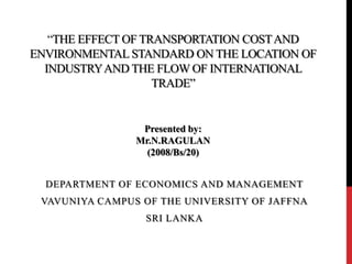 “THE EFFECT OF TRANSPORTATION COSTAND
ENVIRONMENTAL STANDARD ON THE LOCATION OF
INDUSTRYAND THE FLOW OF INTERNATIONAL
TRADE”
DEPARTMENT OF ECONOMICS AND MANAGEMENT
VAVUNIYA CAMPUS OF THE UNIVERSITY OF JAFFNA
SRI LANKA
Presented by:
Mr.N.RAGULAN
(2008/Bs/20)
 