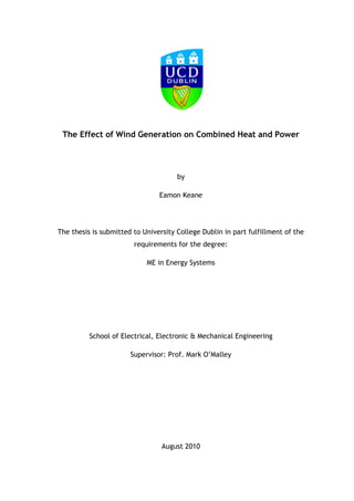 The Effect of Wind Generation on Combined Heat and Power




                                      by

                                Eamon Keane




The thesis is submitted to University College Dublin in part fulfillment of the
                        requirements for the degree:

                            ME in Energy Systems




          School of Electrical, Electronic & Mechanical Engineering

                       Supervisor: Prof. Mark O‘Malley




                                 August 2010
 