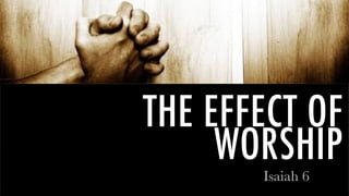 THE EFFECT OF
WORSHIP
Isaiah 6
 