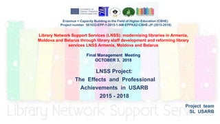 LNSS Project:
The Effects and Professional
Achievements in USARB
2015 - 2018
Project team
SL USARB
Library Network Support Services (LNSS): modernising libraries in Armenia,
Moldova and Belarus through library staff development and reforming library
services LNSS Armenia, Moldova and Belarus
Final Management Meeting
OCTOBER 3, 2018
Erasmus + Capacity Building in the Field of Higher Education (CBHE)
Project number 561633-EPP-1-2015-1-AM-EPPKA2-CBHE-JP (2015-2018)
 