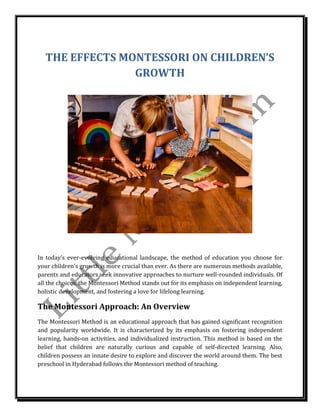 THE EFFECTS MONTESSORI ON CHILDREN’S
GROWTH
In today’s ever-evolving educational landscape, the method of education you choose for
your children’s growth is more crucial than ever. As there are numerous methods available,
parents and educators seek innovative approaches to nurture well-rounded individuals. Of
all the choices, the Montessori Method stands out for its emphasis on independent learning,
holistic development, and fostering a love for lifelong learning.
The Montessori Approach: An Overview
The Montessori Method is an educational approach that has gained significant recognition
and popularity worldwide. It is characterized by its emphasis on fostering independent
learning, hands-on activities, and individualized instruction. This method is based on the
belief that children are naturally curious and capable of self-directed learning. Also,
children possess an innate desire to explore and discover the world around them. The best
preschool in Hyderabad follows the Montessori method of teaching.
 