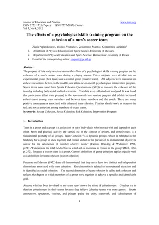 Journal of Education and Practice                                                        www.iiste.org
ISSN 2222-1735 (Paper) ISSN 2222-288X (Online)
Vol 3, No 4, 2012

  The effects of a psychological skills training program on the
                 cohesion of a men’s soccer team
         Zissis Papanikolaou¹, Vasilios Voutselas¹, Kostantinos Mantis², Kostantinos Laparidis²
    1.   Department of Physical Education and Sports Science, University of Thessaly,
    2. Department of Physical Education and Sports Science, Democritus University of Thrace
   ∗     E-mail of the corresponding author: zpapanik@pe.uth.gr


Abstract
The purpose of this study was to examine the effects of a psychological skills training program on the
cohesion of a men's soccer team during a playing season. Thirty subjects were divided into an
experimental group (first team) and a control group (reserve team). All subjects were measured on
cohesiveness items before, in the middle, and after a seven-month psychological intervention program.
Seven items were used from Sports Cohesion Questionnaire (SCQ) to measure the cohesion of the
team by including both social and task elements. Test data were collected and analyzed. It was found
that participants (first team players) in the seven-month intervention program did exhibit increased
cohesiveness among team members and between team members and the coach. There are many
positive consequences associated with enhanced team cohesion. Coaches should work to increase the
task and social cohesion among members of soccer teams.
Keywords: Soccer Cohesion, Social Cohesion, Task Cohesion, Intervention Program


1. Introduction

Team is a group and a group is a collection or set of individuals who interact with and depend on each
other. Sport and physical activity are carried out in the context of groups, and cohesiveness is a
fundamental property of all groups. Team Cohesion “is a dynamic process which is reflected in the
tendency for a group to stick together and remain united in the pursuit of its instrumental objectives
and/or for the satisfaction of member affective needs” (Carron, Brawley, & Widmever, 1998,
p.213)."Cohesion is the total field of forces which act on members to remain in the group" (Bird, 1986,
p. 272). Because a soccer team is a group, Carron’s definition of group cohesion applies equally well
as a definition for team cohesion (soccer cohesion).

Peterson and Martens (1972) have all demonstrated that they are at least two distinct and independent
dimensions associated with team cohesion. One dimension is related to interpersonal attraction and
is identified as social cohesion. The second dimension of team cohesion is called task cohesion and
reflects the degree to which members of a group work together to achieve a specific and identifiable
goal.

Anyone who has been involved in any team sport knows the value of cohesiveness. Coaches try to
develop cohesiveness in their teams because they believe cohesive teams win more games. Sports
announcers, spectators, coaches, and players praise the unity, teamwork, and cohesiveness of

                                                   8
 