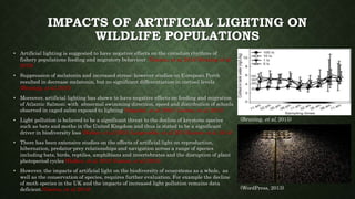 IMPACTS OF ARTIFICIAL LIGHTING ON
WILDLIFE POPULATIONS
• Artificial lighting is suggested to have negative effects on the circadian rhythms of
fishery populations feeding and migratory behaviour (Gaston, et al, 2014; Bruning et al,
2015)
• Suppression of melatonin and increased stress; however studies on European Perch
resulted in decrease melatonin, but no significant differentiation in cortisol levels
(Bruning, et al, 2015)
• Moreover, artificial lighting has shown to have negative effects on feeding and migration
of Atlantic Salmon; with abnormal swimming direction, speed and distribution of schools
observed in caged salon exposed to lighting (Oppedal, et al, 2001; Gaston, et al, 2015)
• Light pollution is believed to be a significant threat to the decline of keystone species
such as bats and moths in the United Kingdom and thus is stated to be a significant
driver in biodiversity loss (Holker, et al, 2010; Langevelde, et al, 2011;Gaston et al, 2014)
• There has been extensive studies on the effects of artificial light on reproduction,
hibernation, predator-prey relationships and navigation across a range of species
including bats, birds, reptiles, amphibians and invertebrates and the disruption of plant
photoperiod cycles (Holker, et al, 2010; Gaston, et al, 2014).
• However, the impacts of artificial light on the biodiversity of ecosystems as a whole, as
well as the conservation of species, requires further evaluation. For example the decline
of moth species in the UK and the impacts of increased light pollution remains data
deficient.(Gaston, et al, 2014)
(Bruning, et al, 2015)
(WordPress, 2013)
 