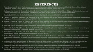 REFERENCES
• Aubé, M., and Roby, J., (2014) Sky brightness levels before and after the creation of the first International Dark Sky Reserve, Mont-Mégantic
Observatory, Québec, Canada. Journal of Quantitative Spectroscopy and Radiative Transfer. 139: 52–63
• Chellappa, S.L., Steiner, R., Blattner, P., Oelhafen, P., Götz, T and Cajochen, C., (2011) Non-Visual Effects of Light on Melatonin, Alertness and
Cognitive Performance: Can Blue-Enriched Light Keep Us Alert? Plos One. 6(1) e16429. doi:10.1371/journal.pone.0016429.
• Claudio, L., (2009). Switch On the Night: Policies for Smarter Lighting. Environmental Health Perspect. 117 (1) 29-31.
• Dwyer, R.G., Bearhop, S., Campbell, H.A., and Bryant, D.M., (2013) Shedding light on light: benefits of anthropogenic illumination to a nocturnally
foraging shorebird. Journal of Animal Ecology. 82 (8) 478-485
• Brüning, A., Hölker, F., Franke, S., Preuer, T., and Kloas, W., (2015). Spotlight on fish: Light pollution affects circadian rhythms of European perch
but does not cause stress. Science of The Total Environment. 511 (1) 516–522.
• Boyce, P.R., (2010). The Impact of Light in Buildings on Human Health. Indoor and Built Environment. 19 (1) 8–20.
• Dominoni, D.M., Van't Hof, T.J., and Partecke, J., (2015). Social cues are unlikely to be the single cause for early reproduction in urban European
blackbirds (Turdus merula). Physiology & Behavior. 142 (1) 14–19.
• Falchi, Fl, Cinzano, P., Elvidge, C.D., Keith, D.M., and Haim, A, (2011). Limiting the impact of light pollution on human health, environment and
stellar visibility. Journal of Environmental Management. 92 (10) 2714–2722.
• Fischer, T.W., Zmijewski, M. A, Zbytek, B., Sweatman, T. W., Slominski, R. M., Wortsman, J., Slominski A., (2006). Oncostatic effects of the indole
melatonin and expression of its cytosolic and nuclear receptors in cultured human melanoma cell lines. International journal of Oncology 29: 665-
672.
• Friedmana, L., Spira, A.P.,Hernandez, B., Mathera, C., Sheikh, J., Ancoli-Israelc, S., Yesavagea, J.A., Zeitzera, J.M., (2012) Brief morning light
treatment for sleep/wake disturbances in older memory-impaired individuals and their caregivers. Sleep Medicine. 13 (5) 546–549.
• Gallaway, T., Olsen, R.N., and Mitchell, D.M., (2010) The economics of global light pollution. Ecological Economics. 69 (3) 658–665.
• Gagné, A.M., Lévesque, F., Gagné, P., and Hébert. M., (2011) Impact of blue vs red light on retinal response of patients with seasonal affective
disorder and healthy controls. Progress in Neuro-Psychopharmacology and Biological Psychiatry. 35 (1) 227–231
 