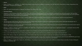 • Reports
• Flatley, D, Reyner, L.A. , and Horne, J.A., (2008). Sleep-related crashes on sections of different road types in the UK (1995-2001). Great Britain. London. Department of the
Environment, Transport and the Regions.
• Books
• Boyce, P.R., (2014) Human Factors in Lighting. Third Edition. Boca Raton. CRC Press.
• Newspaper Reports
• Chapman, J. (2014) The great street light switch-off: 75 per cent of councils dimming lights to save cash amid fears of increased crime and road accidents. The Daily Mail.
(online) 22 December 2014. Available at http://www.dailymail.co.uk/news/article-2882983/The-great-street-light-switch-75-cent-councils-dimming-lights-save-cash-amid-fears-
increased-crime-road-accidents.html (Accessed 02/02/15)
• Winterman, D. (2012) Light pollution: Is there a solution?. BBC News. (online) Available at http://www.bbc.co.uk/news/magazine-16470744 (Accessed 03/02/15)
• Images
• APN Photography & Web-Design, (2015) Shoot The Cityscapes. (image online) Available at http://www.apnphotographyschool.com/tips-tricks/night-photography-tips-11-
awesome-ideas-for-amazing-low-light-shots/ (Accessed 29/1/15)
• BlogsPlos, (2013) Two new citizen science apps to measure light pollution (image online) Available at (http://blogs.plos.org/citizensci/2013/05/10/two-new-citizen-science-apps-to-
measure-light-pollution/ (Accessed 03/02/15)
• Brüning, A., Hölker, F., Franke, S., Preuer, T., and Kloas, W., (2015). Fig. 3. Concentration of cortisol per L tank water in ng/L/kg fish (median + − percentiles). Science of The
Total Environment. 511 (1) 516–522.
• CenBlog.org, (2011) melatonin.png (image online) Available at http://cenblog.org/the-haystack/files/2011/06/melatonin.png (Accessed 07/02/15)
• Cost.eu Lonne, (2014) Sky Glow Vienna, Austria (image online) Available at http://www.cost-lonne.eu/gallery/cities-at-night-2/ (Accessed 29/1/15)
• Davies, T.W., Bennie, J. Inger, R., and & Gaston, K.J., (2013) Artificial light alters natural regimes of night-time sky brightness. Scientific Reports. 3: 1722
• Daily Mail (2014) Three-quarters of councils are dimming or extinguishing lights. (image online) Available at http://www.dailymail.co.uk/news/article-2882983/The-great-street-
light-switch-75-cent-councils-dimming-lights-save-cash-amid-fears-increased-crime-road-accidents.html (Accessed 03/02/15)
• Holker, F., Wolter, C., Perkin, E.K., Tockner, K., (2010) Figure 1. Percentage of extant nocturnal species within different vertebrate classes and orders. Trends in Ecology &
Evolution. 25 (12) 681–682
 
