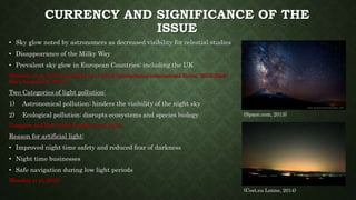 CURRENCY AND SIGNIFICANCE OF THE
ISSUE
• Sky glow noted by astronomers as decreased visibility for celestial studies
• Disappearance of the Milky Way
• Prevalent sky glow in European Countries; including the UK
(Kuechly, et al, 2012; Luginbuhl, et al, 2014; International astronomical Union, 2015; Dark-
Sky’s Association, 2015)
Two Categories of light pollution:
1) Astronomical pollution: hinders the visibility of the night sky
2) Ecological pollution: disrupts ecosystems and species biology
(Longcore and Rich, 2004; Kuechly, et al, 2012).
Reason for artificial light:
• Improved night time safety and reduced fear of darkness
• Night time businesses
• Safe navigation during low light periods
(Kuechly, et al, 2012).
(Cost.eu Lonne, 2014)
(Space.com, 2013)
 