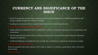 CURRENCY AND SIGNIFICANCE OF THE
ISSUE
• Lack of awareness concerning consequences of artificial lighting on wildlife populations and
human health despite the obvious benefits
• Leading to recent growth in research and evaluation of lighting schemes
(Lyytimäki, et al, 2012; Lyytimäki, 2013; Kuechly, et al, 2012).
• Light pollution considered to be a significant current environmental pressure on organisms and
ecosystems
• Environmental pressures such as climate change have occurred throughout history allowing
adaption of species
• Artificial lighting is considered to be outside the evolutionary experience of species to adapt
(Lyytimäki, et al, 2012; Gaston, et al, 2014).
However possible that select species will be able to adapt via evolution, particularly those with short
generations
(Holker, et al, 2010)
 